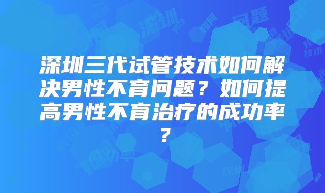 深圳三代试管技术如何解决男性不育问题?如何提高男性不育治疗的成功率?
