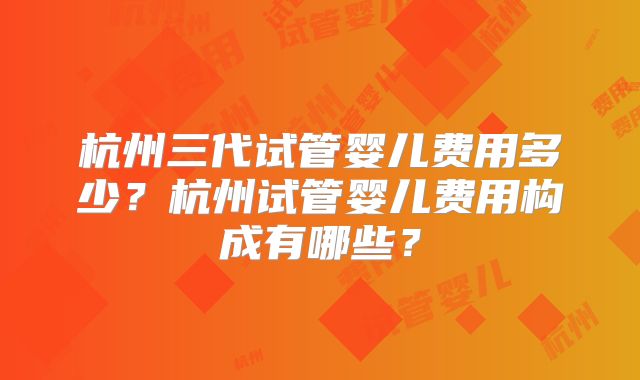 杭州三代试管婴儿费用多少？杭州试管婴儿费用构成有哪些？
