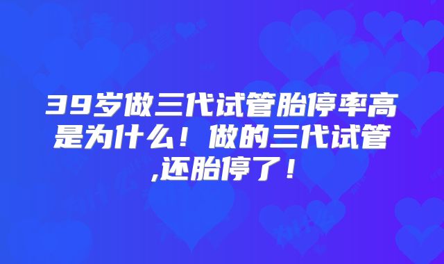 39岁做三代试管胎停率高是为什么！做的三代试管,还胎停了！