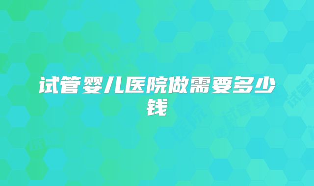 试管婴儿医院做需要多少钱