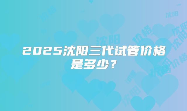 2025沈阳三代试管价格是多少?