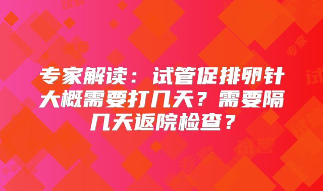 专家解读：试管促排卵针大概需要打几天？需要隔几天返院检查？