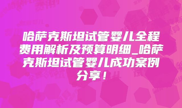 哈萨克斯坦试管婴儿全程费用解析及预算明细_哈萨克斯坦试管婴儿成功案例分享！