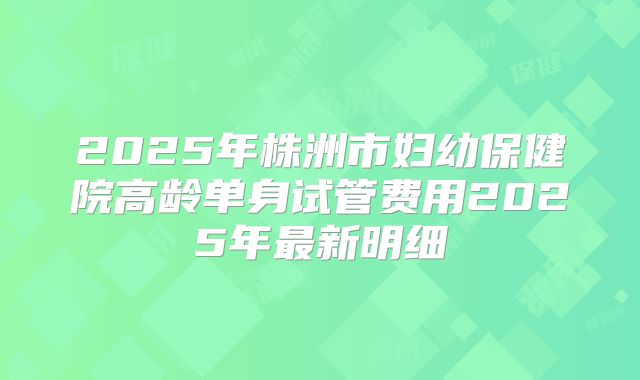 2025年株洲市妇幼保健院高龄单身试管费用2025年最新明细