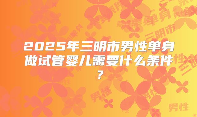 2025年三明市男性单身做试管婴儿需要什么条件?