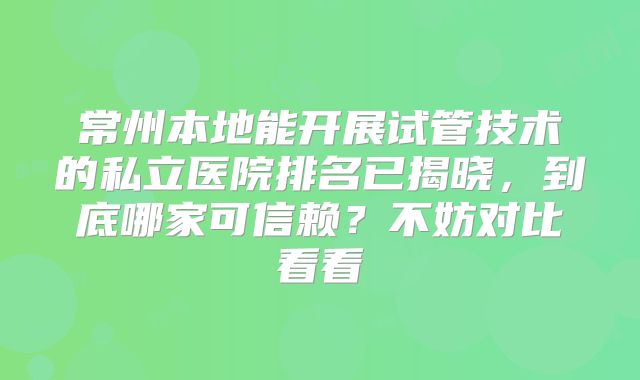 常州本地能开展试管技术的私立医院排名已揭晓，到底哪家可信赖？不妨对比看看