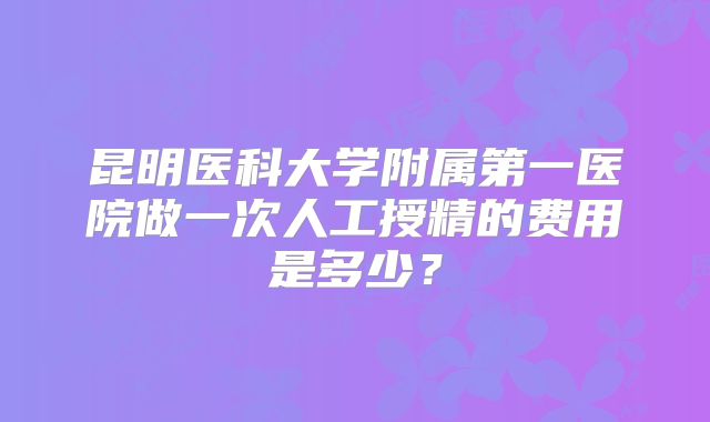 昆明医科大学附属第一医院做一次人工授精的费用是多少?