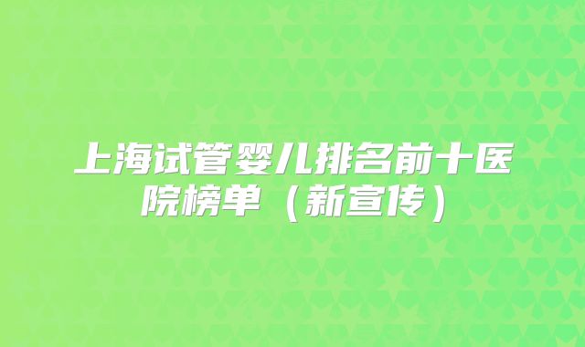 上海试管婴儿排名前十医院榜单(新宣传)
