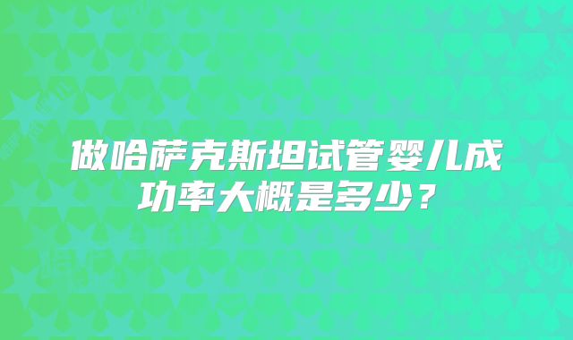 做哈萨克斯坦试管婴儿成功率大概是多少?