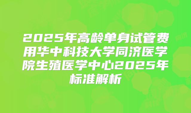 2025年高龄单身试管费用华中科技大学同济医学院生殖医学中心2025年标准解析