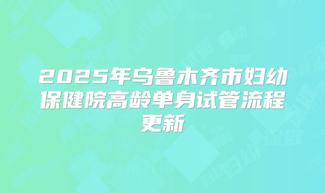 2025年乌鲁木齐市妇幼保健院高龄单身试管流程更新