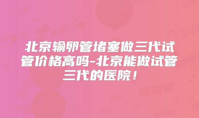 北京输卵管堵塞做三代试管价格高吗-北京能做试管三代的医院!