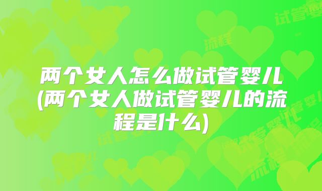 两个女人怎么做试管婴儿(两个女人做试管婴儿的流程是什么)