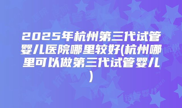 2025年杭州第三代试管婴儿医院哪里较好(杭州哪里可以做第三代试管婴儿)
