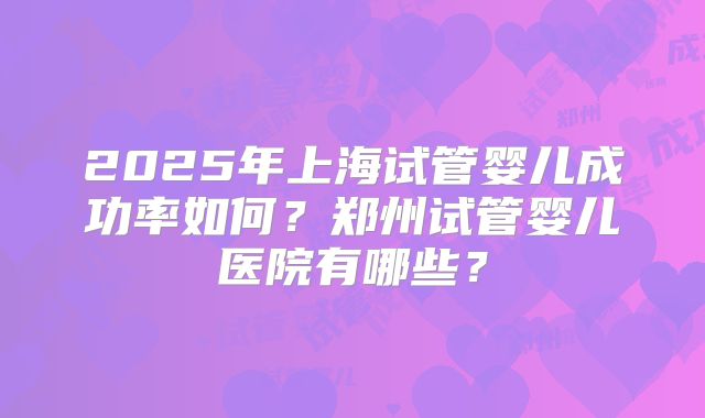 2025年上海试管婴儿成功率如何?郑州试管婴儿医院有哪些?