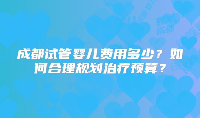 成都试管婴儿费用多少?如何合理规划治疗预算?