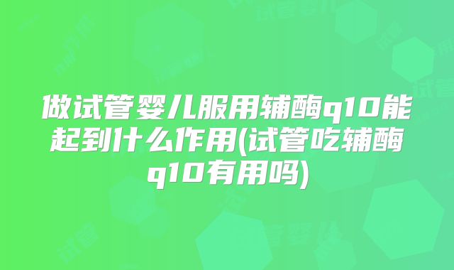 做试管婴儿服用辅酶q10能起到什么作用(试管吃辅酶q10有用吗)
