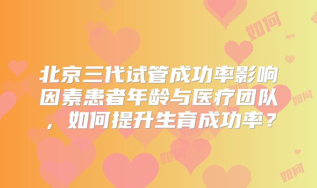 北京三代试管成功率影响因素患者年龄与医疗团队，如何提升生育成功率？