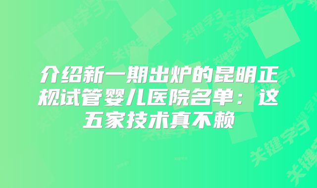 介绍新一期出炉的昆明正规试管婴儿医院名单:这五家技术真不赖
