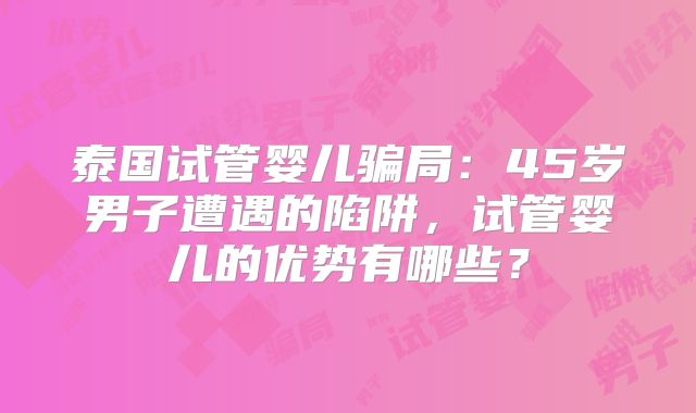 泰国试管婴儿骗局：45岁男子遭遇的陷阱，试管婴儿的优势有哪些？