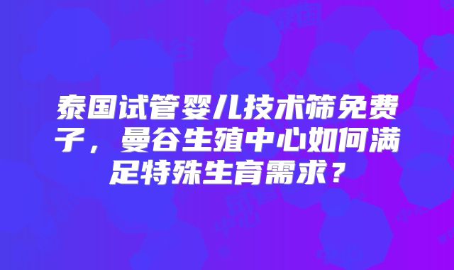 泰国试管婴儿技术筛免费子，曼谷生殖中心如何满足特殊生育需求？