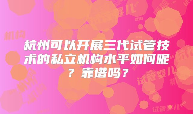 杭州可以开展三代试管技术的私立机构水平如何呢?靠谱吗?