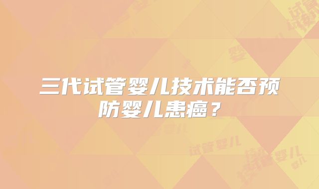 三代试管婴儿技术能否预防婴儿患癌?