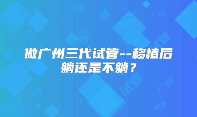 做广州三代试管--移植后躺还是不躺?