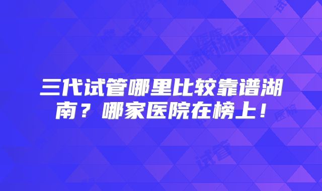 三代试管哪里比较靠谱湖南?哪家医院在榜上!