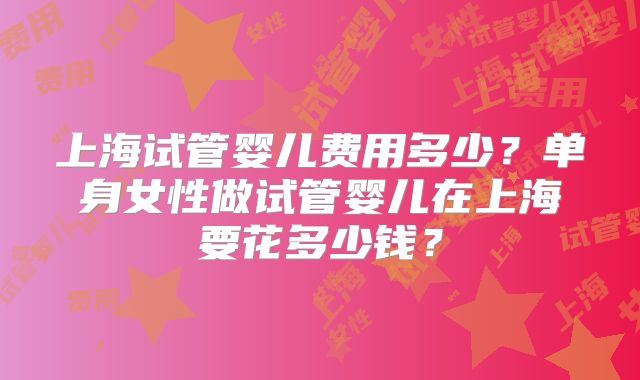 上海试管婴儿费用多少?单身女性做试管婴儿在上海要花多少钱?