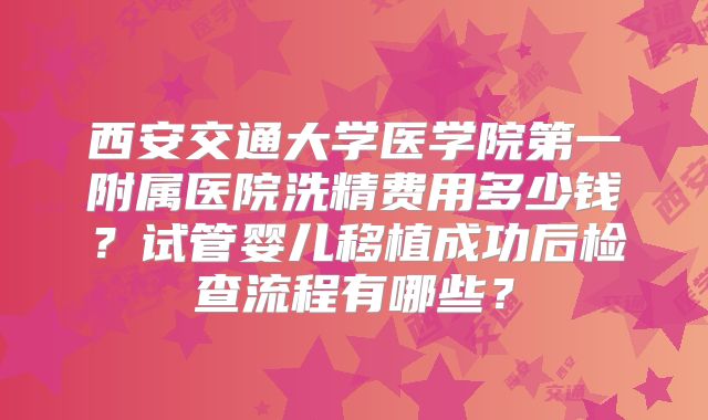 西安交通大学医学院第一附属医院洗精费用多少钱?试管婴儿移植成功后检查流程有哪些?