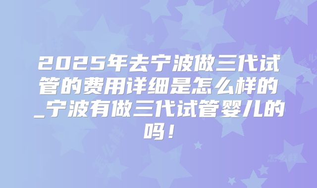 2025年去宁波做三代试管的费用详细是怎么样的_宁波有做三代试管婴儿的吗！