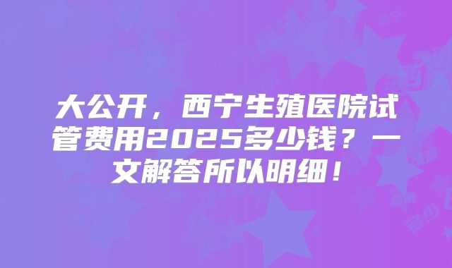 大公开,西宁生殖医院试管费用2025多少钱?一文解答所以明细!
