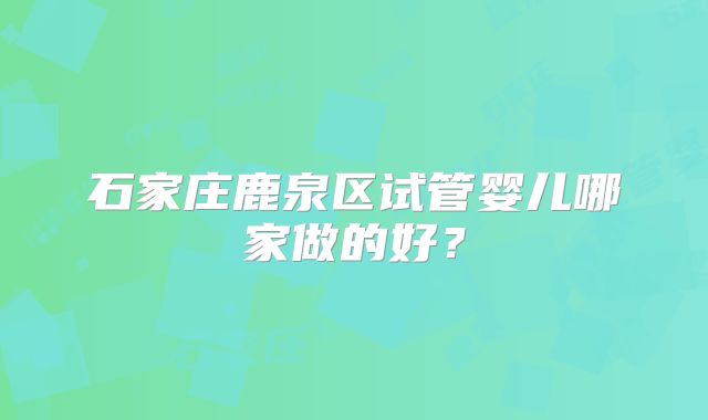 石家庄鹿泉区试管婴儿哪家做的好?