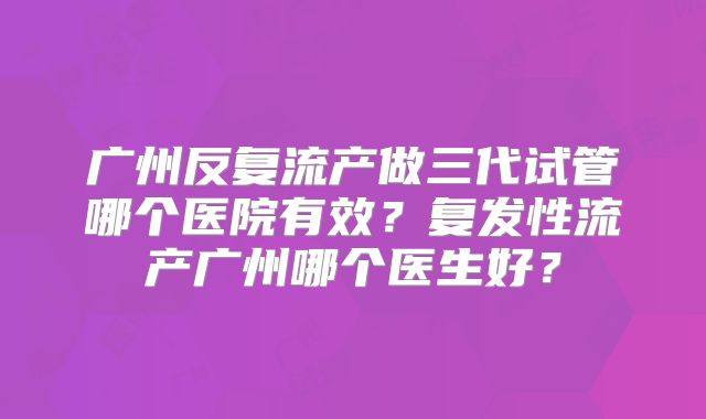 广州反复流产做三代试管哪个医院有效?复发性流产广州哪个医生好?