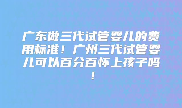广东做三代试管婴儿的费用标准！广州三代试管婴儿可以百分百怀上孩子吗！