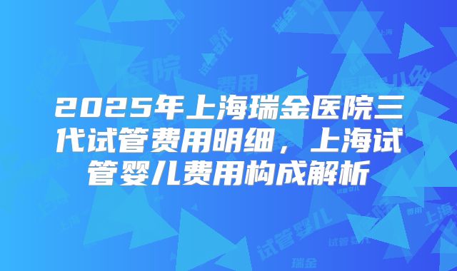 2025年上海瑞金医院三代试管费用明细,上海试管婴儿费用构成解析