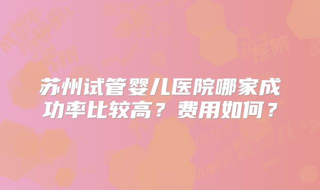 苏州试管婴儿医院哪家成功率比较高?费用如何?