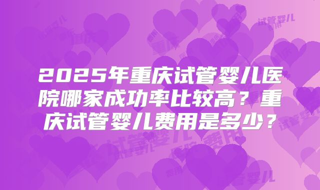 2025年重庆试管婴儿医院哪家成功率比较高?重庆试管婴儿费用是多少?
