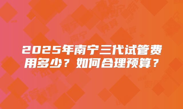 2025年南宁三代试管费用多少?如何合理预算?