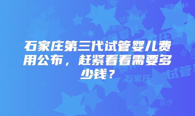 石家庄第三代试管婴儿费用公布，赶紧看看需要多少钱？