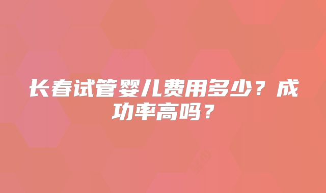 长春试管婴儿费用多少?成功率高吗?
