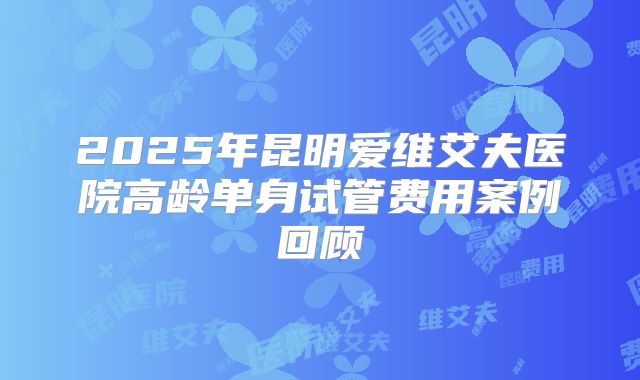 2025年昆明爱维艾夫医院高龄单身试管费用案例回顾