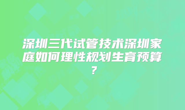 深圳三代试管技术深圳家庭如何理性规划生育预算?