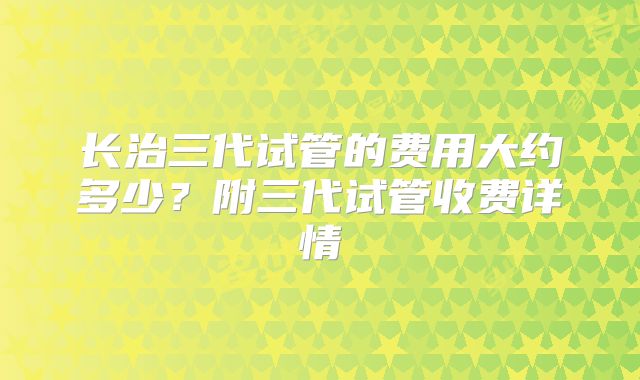 长治三代试管的费用大约多少?附三代试管收费详情