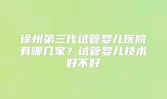 徐州第三代试管婴儿医院有哪几家?试管婴儿技术好不好