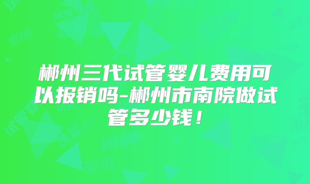郴州三代试管婴儿费用可以报销吗-郴州市南院做试管多少钱！