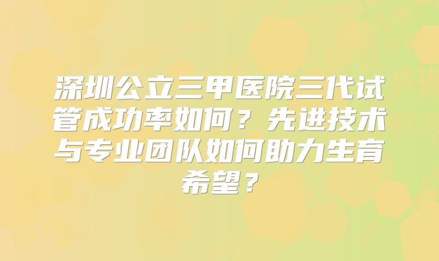 深圳公立三甲医院三代试管成功率如何？先进技术与专业团队如何助力生育希望？