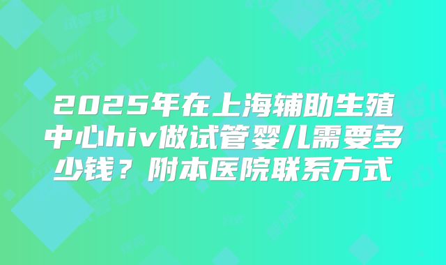 2025年在上海辅助生殖中心hiv做试管婴儿需要多少钱？附本医院联系方式