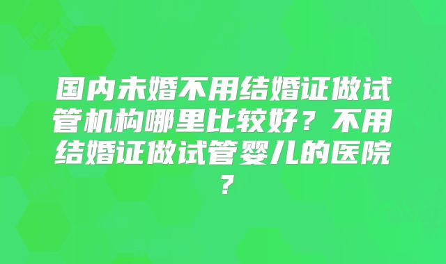 国内未婚不用结婚证做试管机构哪里比较好?不用结婚证做试管婴儿的医院?